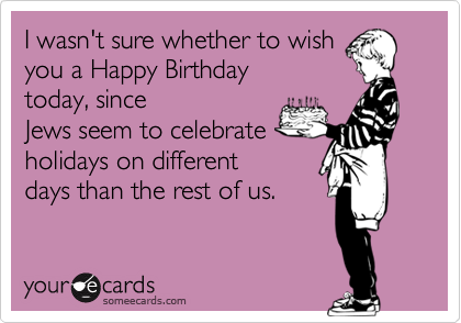 I wasn't sure whether to wish
you a Happy Birthday
today, since
Jews seem to celebrate
holidays on different
days than the rest of us. 