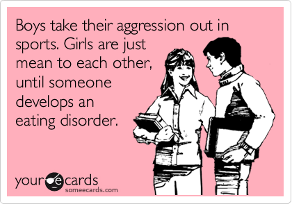 Boys take their aggression out in sports. Girls are just
mean to each other,
until someone
develops an
eating disorder.
 