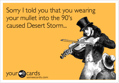 Sorry I told you that you wearing your mullet into the 90's
caused Desert Storm...