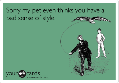 Sorry my pet even thinks you have a bad sense of style.