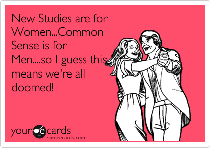 New Studies are for Women...Common
Sense is for
Men....so I guess this
means we're all
doomed!