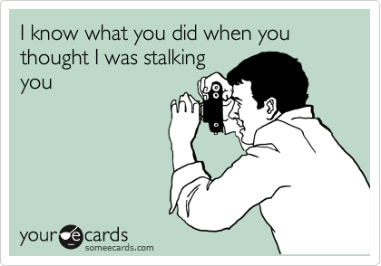 I know what you did when you thought I was stalking
you