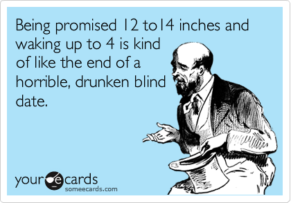 Being promised 12 to14 inches and waking up to 4 is kind
of like the end of a
horrible, drunken blind
date. 