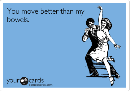 You move better than my
bowels.