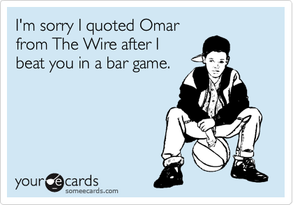 I'm sorry I quoted Omar
from The Wire after I
beat you in a bar game.