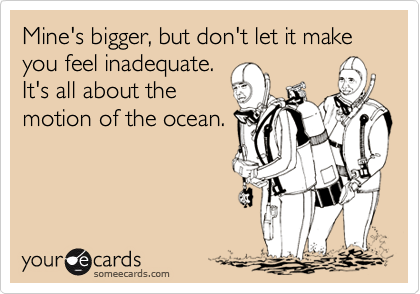 Mine's bigger, but don't let it make you feel inadequate.
It's all about the
motion of the ocean.