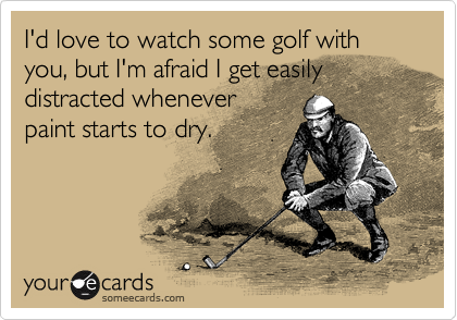 I'd love to watch some golf with you, but I'm afraid I get easily
distracted whenever
paint starts to dry.
