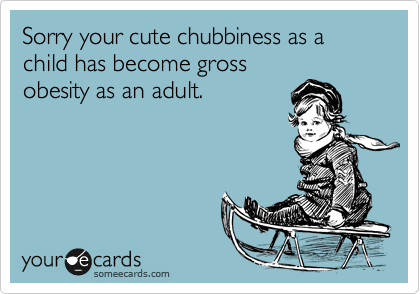 Sorry your cute chubbiness as a child has become gross
obesity as an adult.
