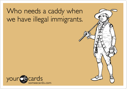 Who needs a caddy when
we have illegal immigrants.