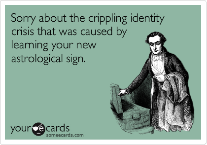 Sorry about the crippling identity crisis that was caused by
learning your new
astrological sign.