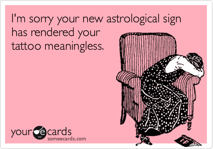 I'm sorry your new astrological sign has rendered your
tattoo meaningless.