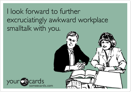 I look forward to further excruciatingly awkward workplace smalltalk with you.