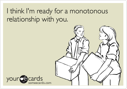 I think I'm ready for a monotonous relationship with you.