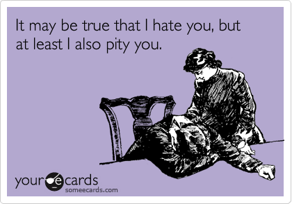 It may be true that I hate you, but at least I also pity you.