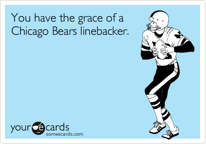 You have the grace of a
Chicago Bears linebacker.