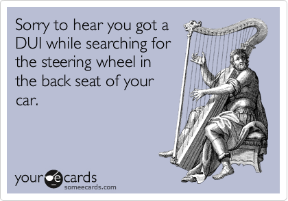 Sorry to hear you got a
DUI while searching for
the steering wheel in
the back seat of your
car.