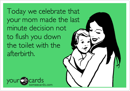Today we celebrate that
your mom made the last
minute decision not
to flush you down
the toilet with the
afterbirth. 