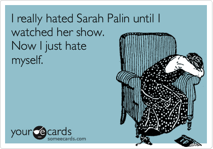 I really hated Sarah Palin until I watched her show. 
Now I just hate
myself.