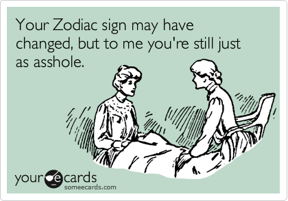 Your Zodiac sign may have changed, but to me you're still just as asshole.