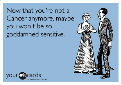Now that you're not a
Cancer anymore, maybe
you won't be so
goddamned sensitive.