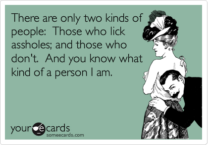 There are only two kinds of
people:  Those who lick
assholes; and those who
don't.  And you know what 
kind of a person I am.