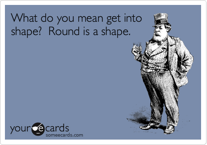 What do you mean get into
shape?  Round is a shape.