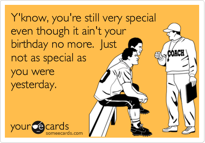 Y'know, you're still very special
even though it ain't your
birthday no more.  Just
not as special as
you were
yesterday.