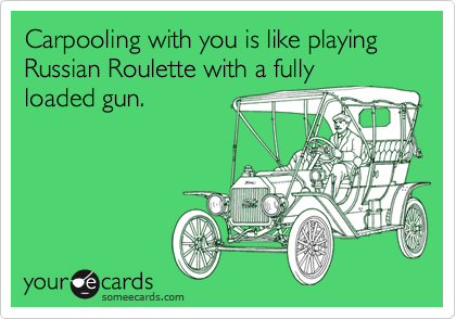 Carpooling with you is like playing Russian Roulette with a fully
loaded gun.