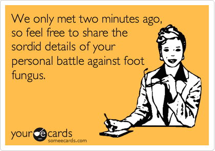 We only met two minutes ago,
so feel free to share the
sordid details of your
personal battle against foot
fungus.