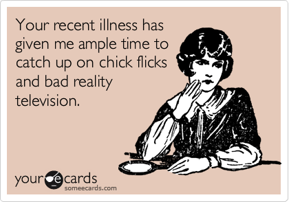 Your recent illness has
given me ample time to
catch up on chick flicks
and bad reality
television.