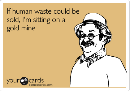 If human waste could be
sold, I'm sitting on a
gold mine