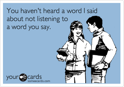 You haven't heard a word I said about not listening to
a word you say.