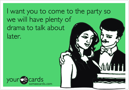 I want you to come to the party so we will have plenty of
drama to talk about
later.