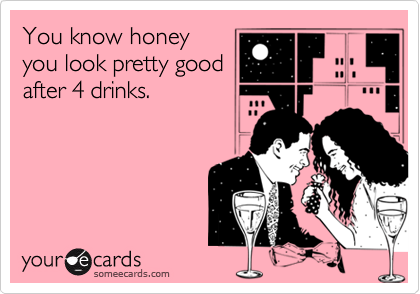 You know honey
you look pretty good
after 4 drinks. 