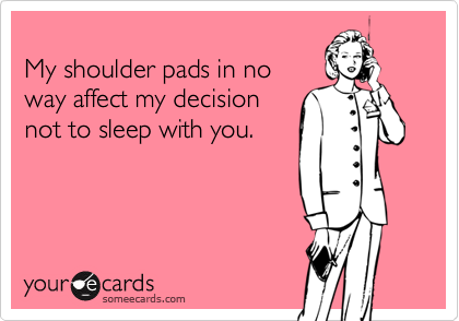     
My shoulder pads in no
way affect my decision
not to sleep with you.
