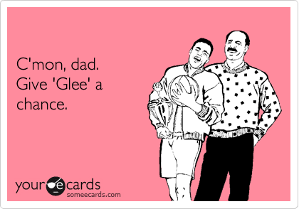 

C'mon, dad. 
Give 'Glee' a
chance.