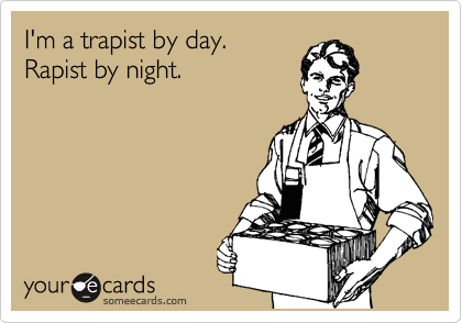 I'm a trapist by day.
Rapist by night.