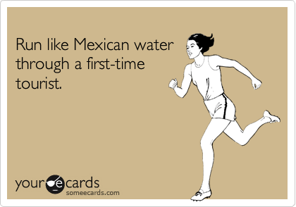 
Run like Mexican water
through a first-time
tourist.