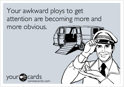 Your awkward ploys to get attention are becoming more and more obvious.
