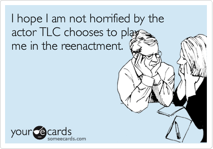 I hope I am not horrified by the actor TLC chooses to play
me in the reenactment. 