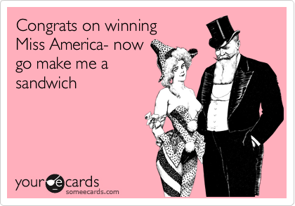 Congrats on winning 
Miss America- now
go make me a
sandwich