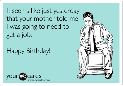 It seems like just yesterday 
that your mother told me 
I was going to need to
get a job.

Happy Birthday! 