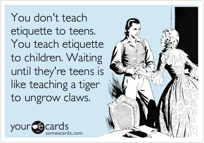 You don't teach
etiquette to teens. 
You teach etiquette
to children. Waiting
until they're teens is
like teaching a tiger
to ungrow claws.   