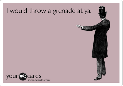 I would throw a grenade at ya.