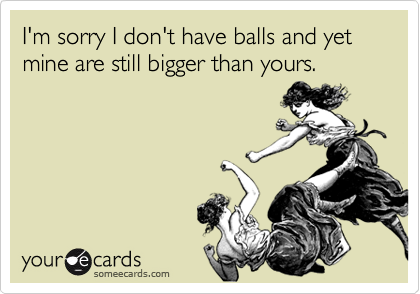 I'm sorry I don't have balls and yet mine are still bigger than yours. 