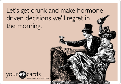 Let's get drunk and make hormone driven decisions we'll regret in
the morning.