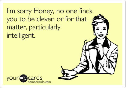 I'm sorry Honey, no one finds
you to be clever, or for that
matter, particularly
intelligent. 