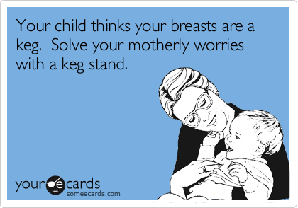 Your child thinks your breasts are a keg.  Solve your motherly worries with a keg stand.