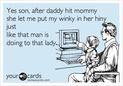 Yes son, after daddy hit mommy she let me put my winky in her hiny just
like that man is
doing to that lady.