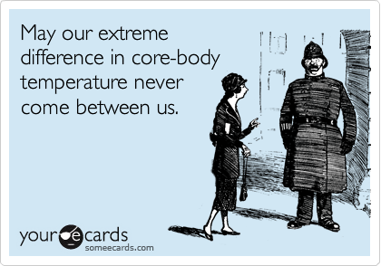 May our extreme 
difference in core-body 
temperature never 
come between us.